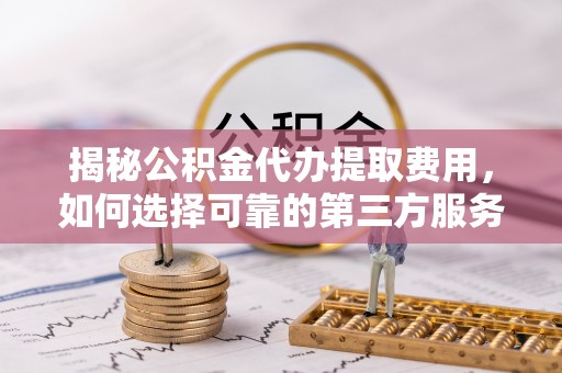 峄城揭秘公积金代办提取费用，如何选择可靠的第三方服务