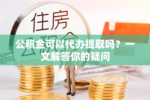 峄城公积金可以代办提取吗？一文解答你的疑问