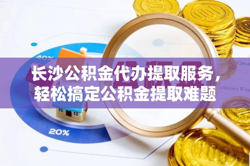 峄城长沙公积金代办提取服务，轻松搞定公积金提取难题
