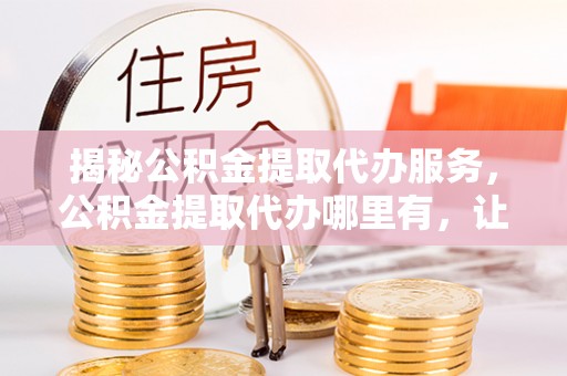 峄城揭秘公积金提取代办服务，公积金提取代办哪里有，让你省时省心的解决方案