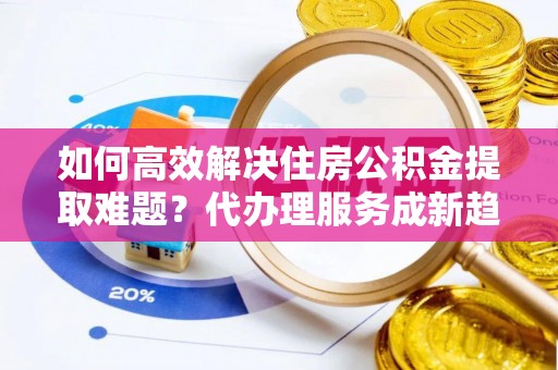 峄城如何高效解决住房公积金提取难题？代办理服务成新趋势