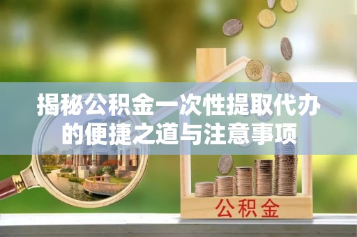 峄城揭秘公积金一次性提取代办的便捷之道与注意事项