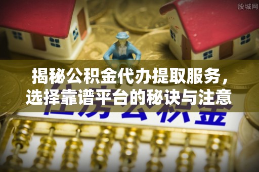 峄城揭秘公积金代办提取服务，选择靠谱平台的秘诀与注意事项