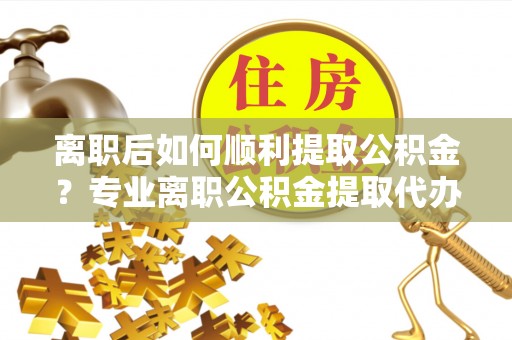 峄城离职后如何顺利提取公积金？专业离职公积金提取代办服务指南