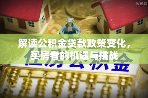 峄城解读公积金贷款政策变化，买房者的机遇与挑战