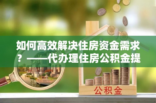 峄城如何高效解决住房资金需求？——代办理住房公积金提取服务全解析